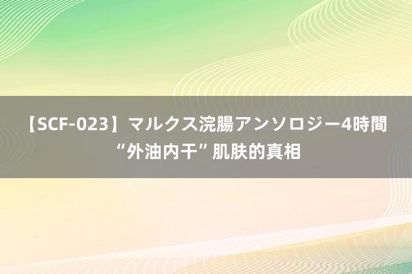 【SCF-023】マルクス浣腸アンソロジー4時間 “外油内干”肌肤的真相