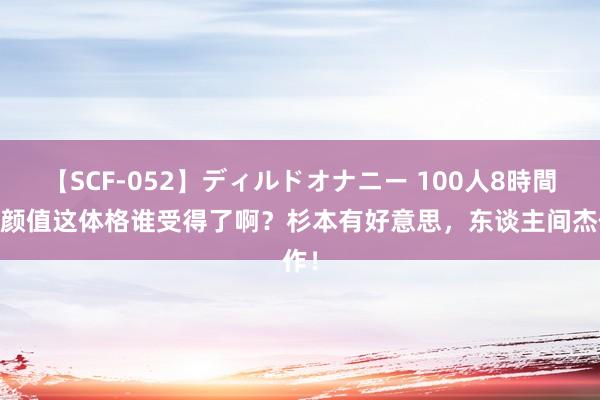 【SCF-052】ディルドオナニー 100人8時間 这颜值这体格谁受得了啊？杉本有好意思，东谈主间杰作！