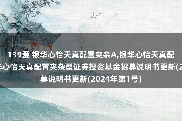 139爱 银华心怡天真配置夹杂A，银华心怡天真配置夹杂C: 银华心怡天真配置夹杂型证券投资基金招募说明书更新(2024年第1号)