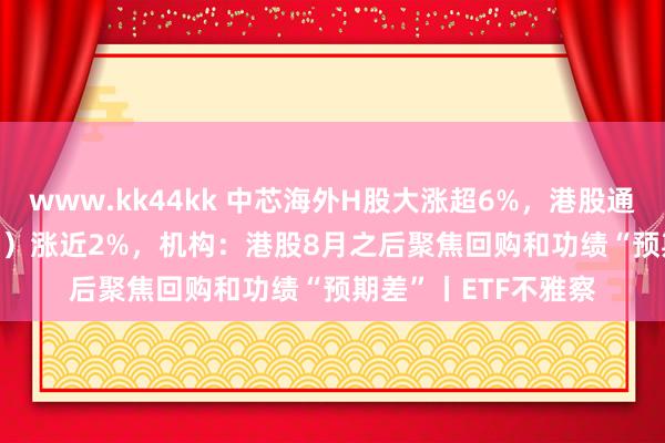 www.kk44kk 中芯海外H股大涨超6%，港股通科技ETF（513860）涨近2%，机构：港股8月之后聚焦回购和功绩“预期差”丨ETF不雅察