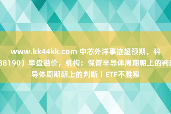 www.kk44kk.com 中芯外洋事迹超预期，科创100ETF（588190）早盘溢价，机构：保管半导体周期朝上的判断丨ETF不雅察