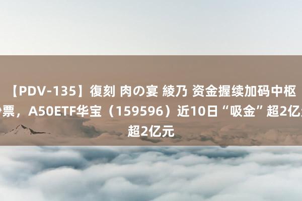 【PDV-135】復刻 肉の宴 綾乃 资金握续加码中枢钞票，A50ETF华宝（159596）近10日“吸金”超2亿元