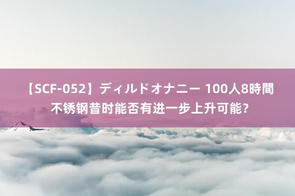 【SCF-052】ディルドオナニー 100人8時間 不锈钢昔时能否有进一步上升可能？