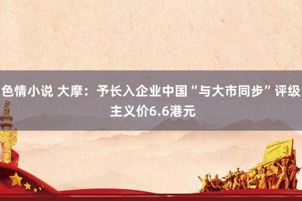 色情小说 大摩：予长入企业中国“与大市同步”评级 主义价6.6港元