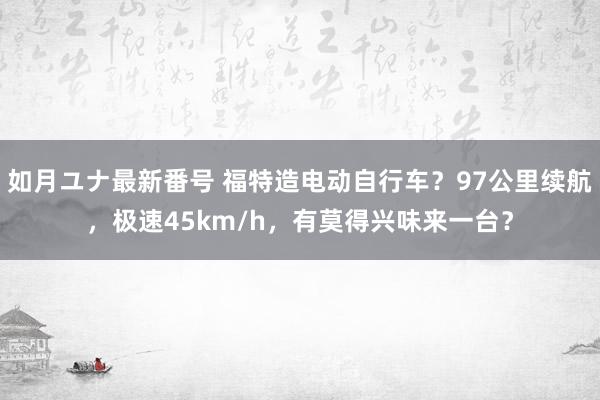 如月ユナ最新番号 福特造电动自行车？97公里续航，极速45km/h，有莫得兴味来一台？