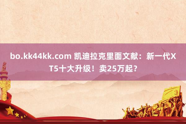 bo.kk44kk.com 凯迪拉克里面文献：新一代XT5十大升级！卖25万起？