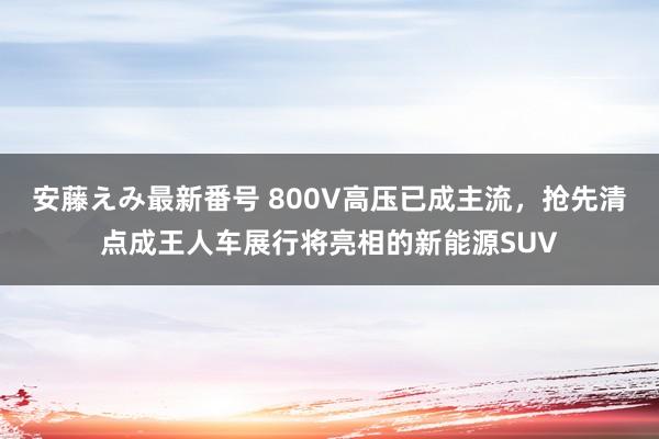 安藤えみ最新番号 800V高压已成主流，抢先清点成王人车展行将亮相的新能源SUV