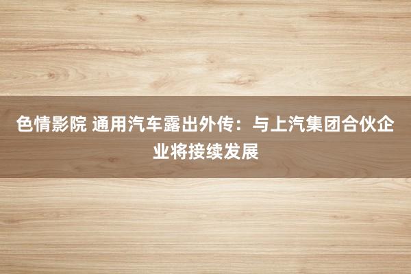 色情影院 通用汽车露出外传：与上汽集团合伙企业将接续发展