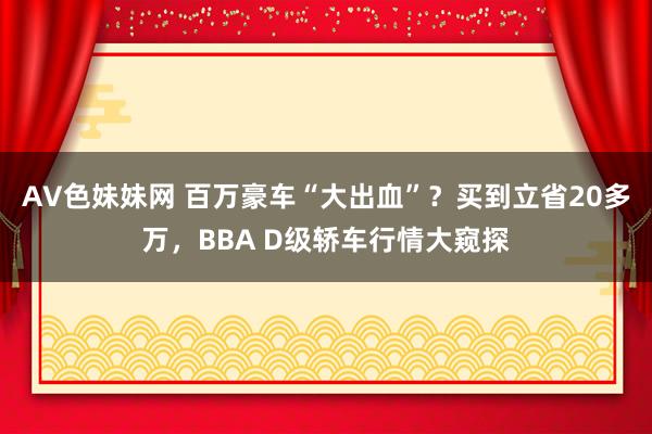 AV色妹妹网 百万豪车“大出血”？买到立省20多万，BBA D级轿车行情大窥探