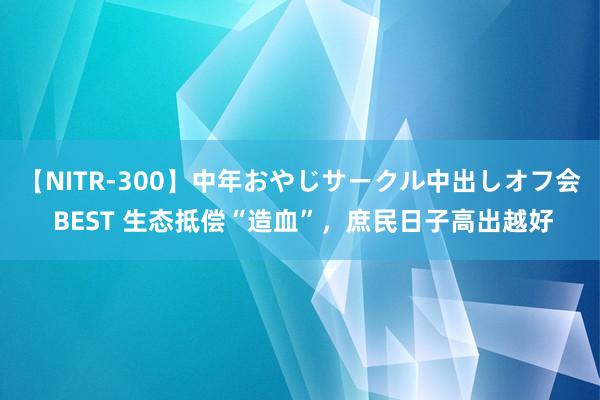 【NITR-300】中年おやじサークル中出しオフ会 BEST 生态抵偿“造血”，庶民日子高出越好