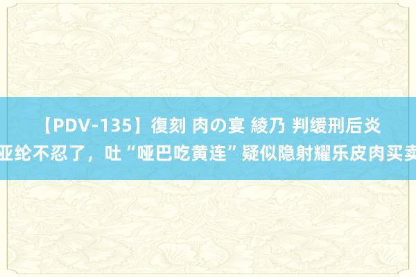 【PDV-135】復刻 肉の宴 綾乃 判缓刑后炎亚纶不忍了，吐“哑巴吃黄连”疑似隐射耀乐皮肉买卖