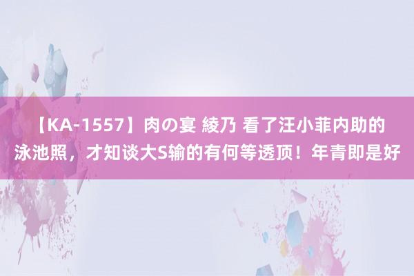 【KA-1557】肉の宴 綾乃 看了汪小菲内助的泳池照，才知谈大S输的有何等透顶！年青即是好