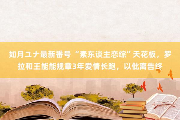 如月ユナ最新番号 “素东谈主恋综”天花板，罗拉和王能能规章3年爱情长跑，以仳离告终