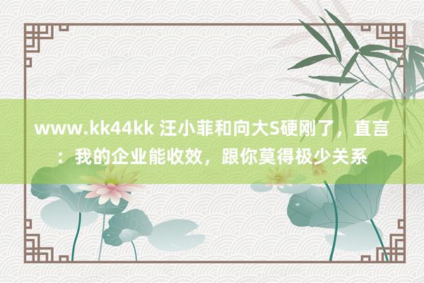 www.kk44kk 汪小菲和向大S硬刚了，直言：我的企业能收效，跟你莫得极少关系