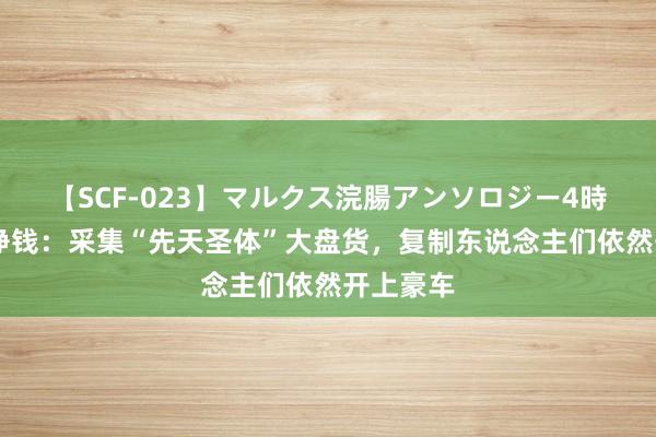 【SCF-023】マルクス浣腸アンソロジー4時間 躺着挣钱：采集“先天圣体”大盘货，复制东说念主们依然开上豪车