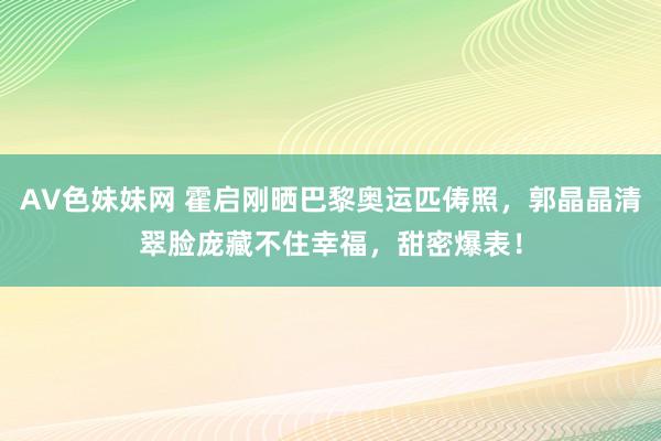 AV色妹妹网 霍启刚晒巴黎奥运匹俦照，郭晶晶清翠脸庞藏不住幸福，甜密爆表！