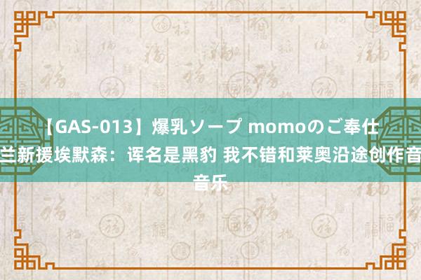 【GAS-013】爆乳ソープ momoのご奉仕 米兰新援埃默森：诨名是黑豹 我不错和莱奥沿途创作音乐