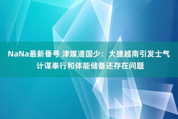 NaNa最新番号 津媒道国少：大捷越南引发士气 计谋奉行和体能储备还存在问题