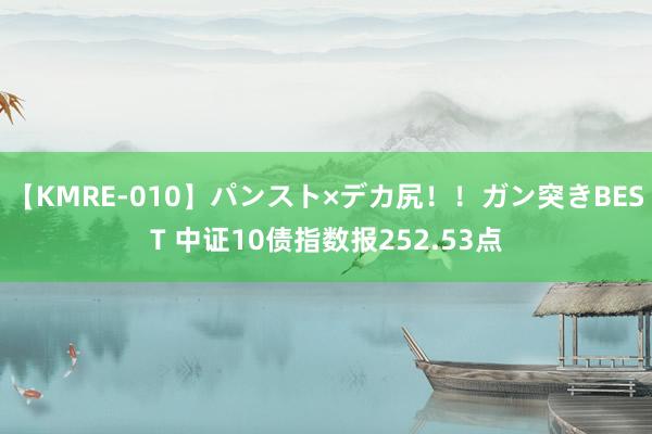 【KMRE-010】パンスト×デカ尻！！ガン突きBEST 中证10债指数报252.53点