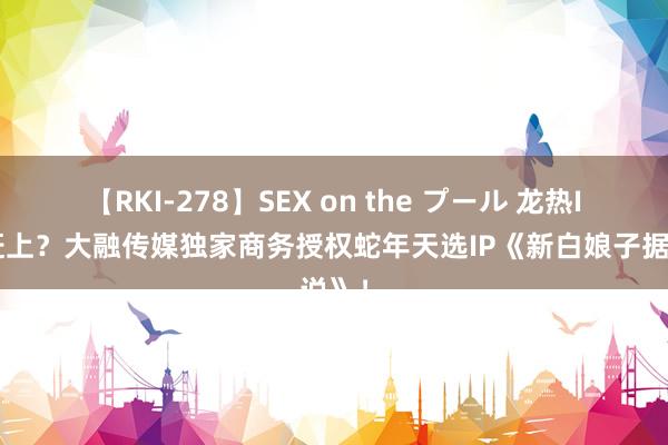 【RKI-278】SEX on the プール 龙热IP没赶上？大融传媒独家商务授权蛇年天选IP《新白娘子据说》！