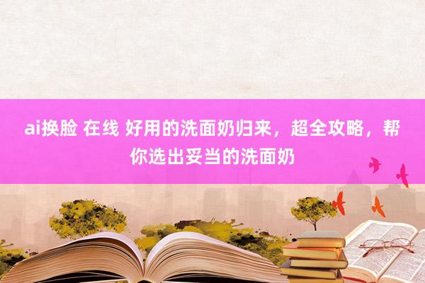 ai换脸 在线 好用的洗面奶归来，超全攻略，帮你选出妥当的洗面奶