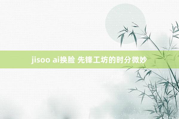 jisoo ai换脸 先锋工坊的时分微妙