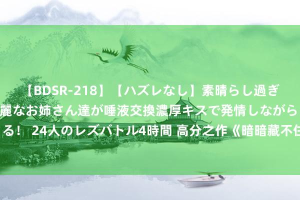 【BDSR-218】【ハズレなし】素晴らし過ぎる美女レズ。 ガチで綺麗なお姉さん達が唾液交換濃厚キスで発情しながらイキまくる！ 24人のレズバトル4時間 高分之作《暗暗藏不住》私藏名方位果然让东谈主很爱！