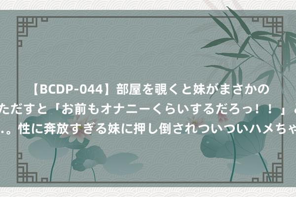 【BCDP-044】部屋を覗くと妹がまさかのアナルオナニー。問いただすと「お前もオナニーくらいするだろっ！！」と逆に襲われたボク…。性に奔放すぎる妹に押し倒されついついハメちゃった近親性交12編 好用的抗皱抗朽迈护肤品保举：别比及老了才后悔，快来看最新清点