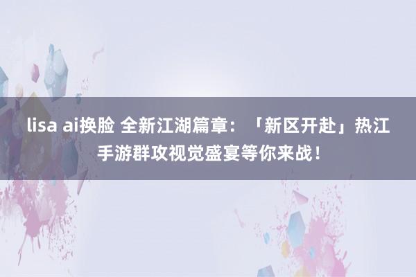 lisa ai换脸 全新江湖篇章：「新区开赴」热江手游群攻视觉盛宴等你来战！