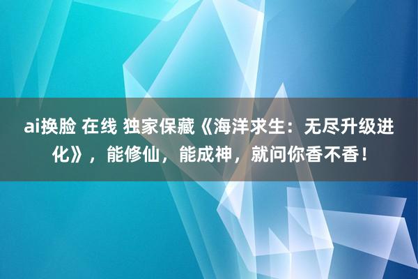 ai换脸 在线 独家保藏《海洋求生：无尽升级进化》，能修仙，能成神，就问你香不香！