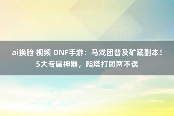 ai换脸 视频 DNF手游：马戏团普及矿藏副本！5大专属神器，爬塔打团两不误