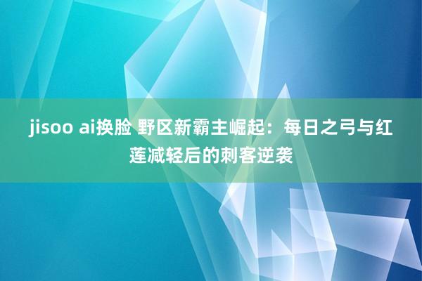 jisoo ai换脸 野区新霸主崛起：每日之弓与红莲减轻后的刺客逆袭