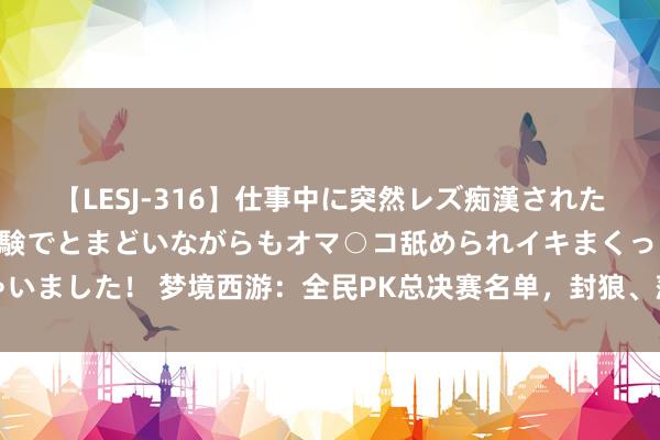 【LESJ-316】仕事中に突然レズ痴漢された私（ノンケ）初めての経験でとまどいながらもオマ○コ舐められイキまくっちゃいました！ 梦境西游：全民PK总决赛名单，封狼、菠萝晋级，杨洋将亮相线下赛