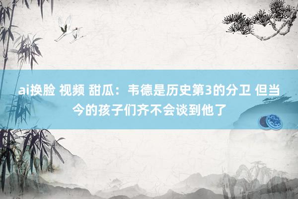 ai换脸 视频 甜瓜：韦德是历史第3的分卫 但当今的孩子们齐不会谈到他了