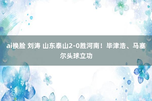 ai换脸 刘涛 山东泰山2-0胜河南！毕津浩、马塞尔头球立功