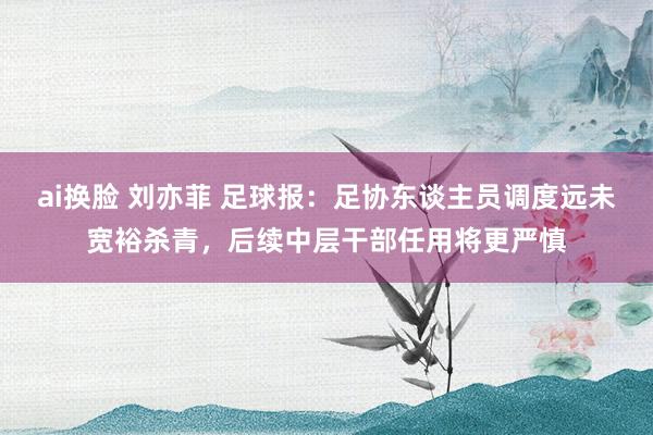 ai换脸 刘亦菲 足球报：足协东谈主员调度远未宽裕杀青，后续中层干部任用将更严慎