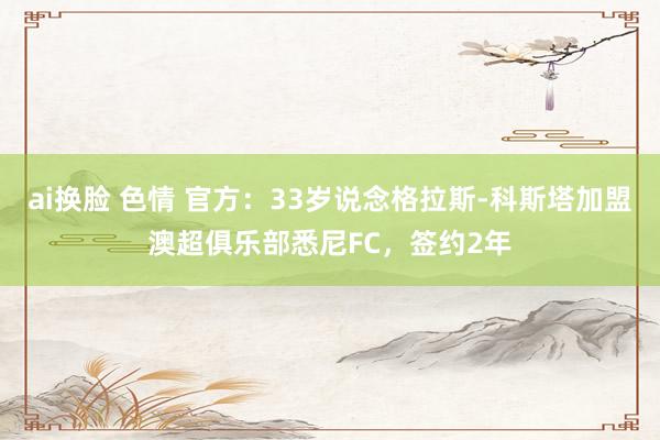 ai换脸 色情 官方：33岁说念格拉斯-科斯塔加盟澳超俱乐部悉尼FC，签约2年