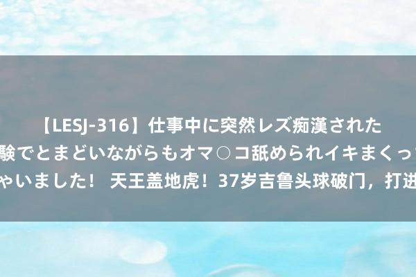 【LESJ-316】仕事中に突然レズ痴漢された私（ノンケ）初めての経験でとまどいながらもオマ○コ舐められイキまくっちゃいました！ 天王盖地虎！37岁吉鲁头球破门，打进个东谈主加盟洛杉矶后首球