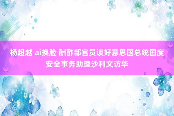 杨超越 ai换脸 酬酢部官员谈好意思国总统国度安全事务助理沙利文访华