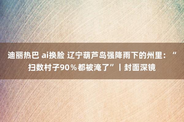 迪丽热巴 ai换脸 辽宁葫芦岛强降雨下的州里：“扫数村子90％都被淹了”丨封面深镜