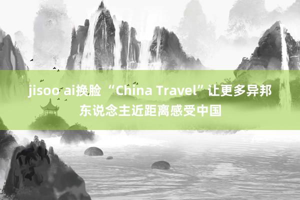 jisoo ai换脸 “China Travel”让更多异邦东说念主近距离感受中国