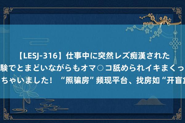 【LESJ-316】仕事中に突然レズ痴漢された私（ノンケ）初めての経験でとまどいながらもオマ○コ舐められイキまくっちゃいました！ “照骗房”频现平台、找房如“开盲盒”，短租房骗局怎么破？