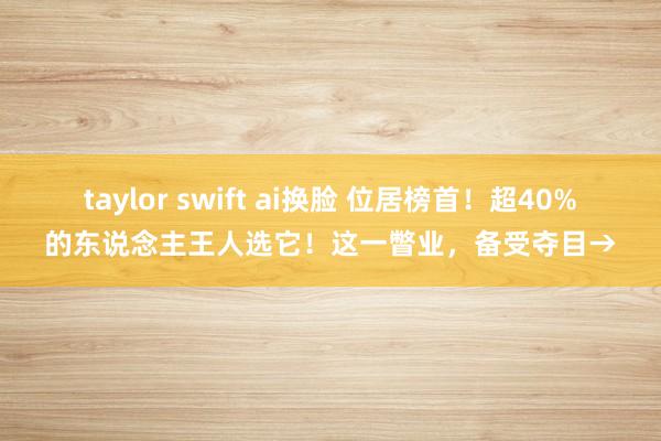 taylor swift ai换脸 位居榜首！超40%的东说念主王人选它！这一瞥业，备受夺目→