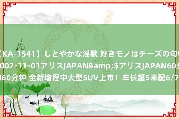 【KA-1541】しとやかな淫獣 好きモノはチーズの匂い 綾乃</a>2002-11-01アリスJAPAN&$アリスJAPAN60分钟 全新增程中大型SUV上市！车长超5米配6/7座布局，详细续航1275Km