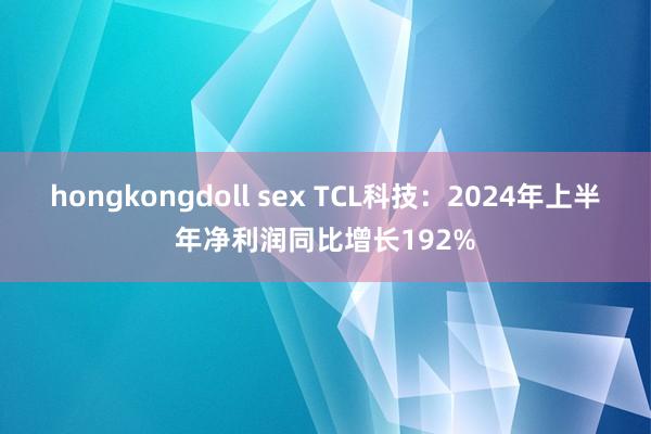 hongkongdoll sex TCL科技：2024年上半年净利润同比增长192%