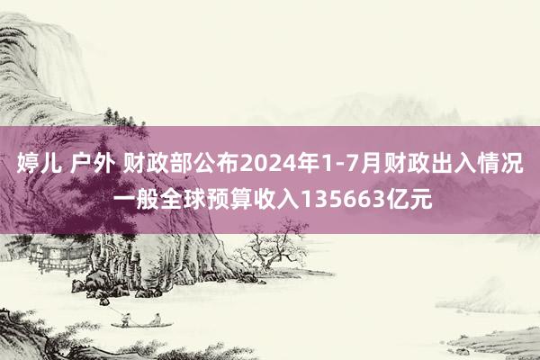 婷儿 户外 财政部公布2024年1-7月财政出入情况 一般全球预算收入135663亿元