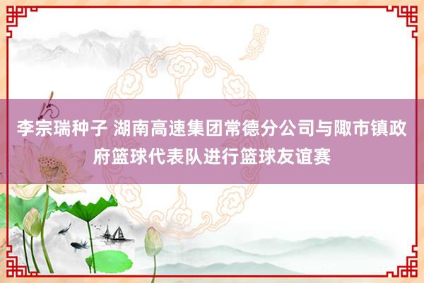 李宗瑞种子 湖南高速集团常德分公司与陬市镇政府篮球代表队进行篮球友谊赛