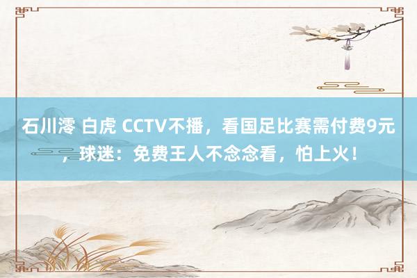 石川澪 白虎 CCTV不播，看国足比赛需付费9元，球迷：免费王人不念念看，怕上火！