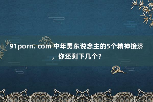 91porn. com 中年男东说念主的5个精神接济，你还剩下几个？