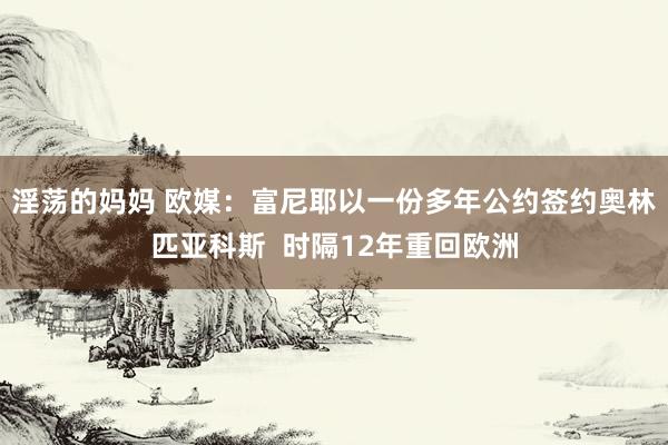 淫荡的妈妈 欧媒：富尼耶以一份多年公约签约奥林匹亚科斯  时隔12年重回欧洲